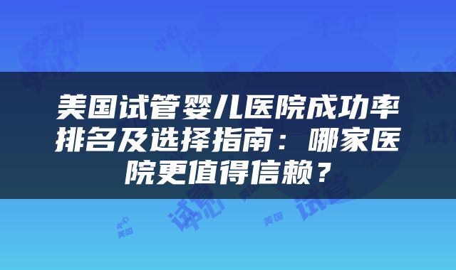 美国试管婴儿医院成功率排名及选择指南：哪家医院更值得信赖？