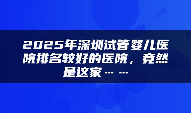 2025年深圳试管婴儿医院排名较好的医院，竟然是这家……