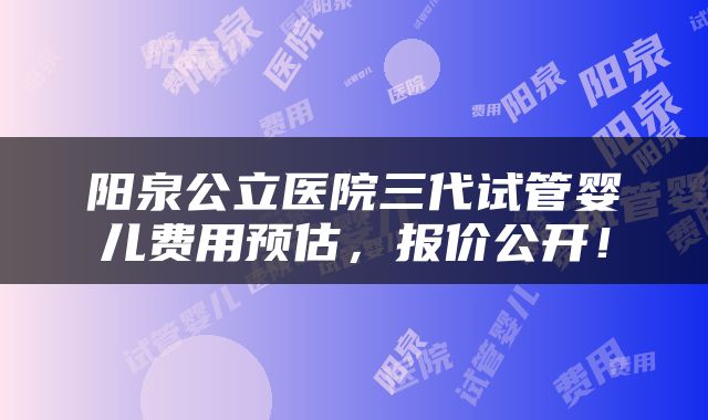 阳泉公立医院三代试管婴儿费用预估，报价公开！