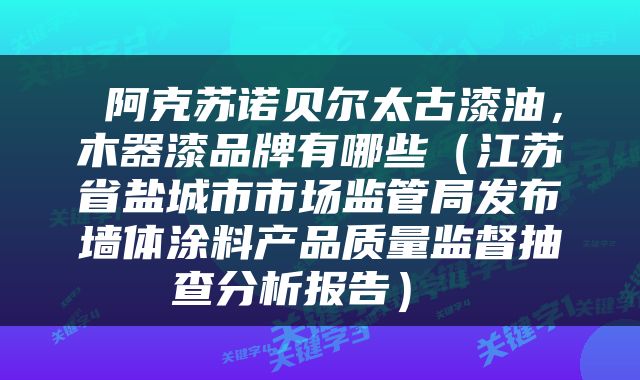  阿克苏诺贝尔太古漆油，木器漆品牌有哪些（江苏省盐城市市场监管局发布墙体涂料产品质量监督抽查分析报告） 