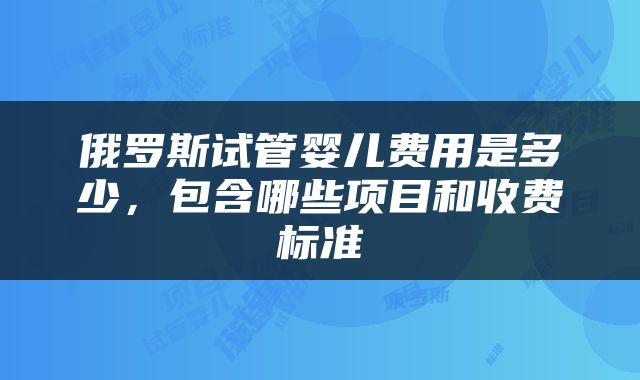 俄罗斯试管婴儿费用是多少，包含哪些项目和收费标准