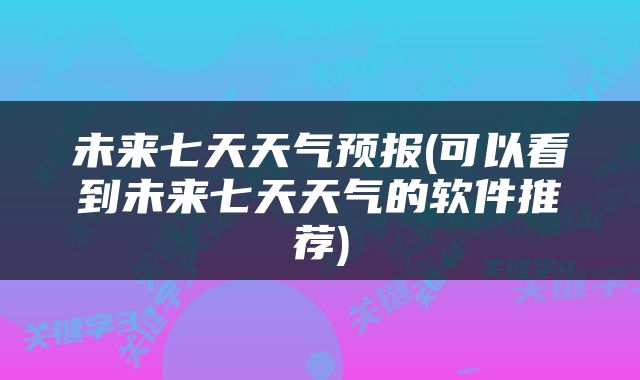未来七天天气预报(可以看到未来七天天气的软件推荐)