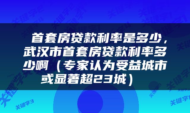  首套房贷款利率是多少，武汉市首套房贷款利率多少啊（专家认为受益城市或显著超23城） 