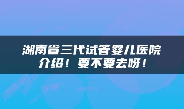 湖南省三代试管婴儿医院介绍！要不要去呀！