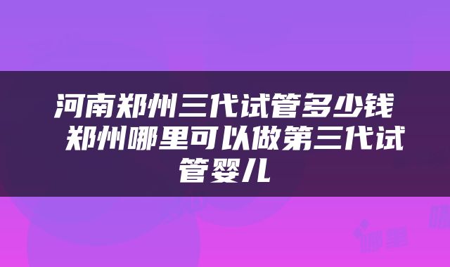 河南郑州三代试管多少钱 郑州哪里可以做第三代试管婴儿