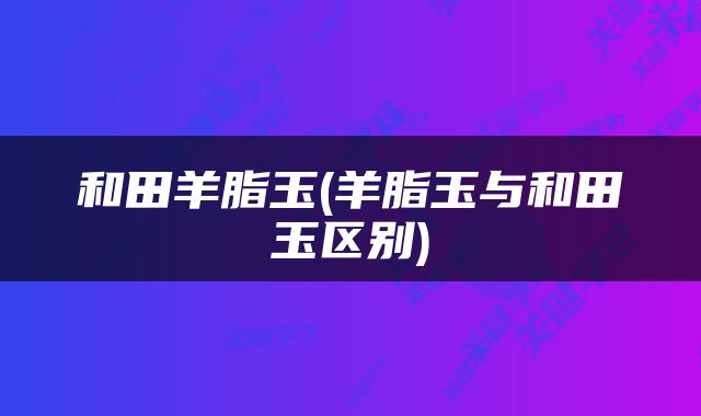 和田羊脂玉(羊脂玉与和田玉区别)