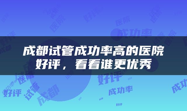 成都试管成功率高的医院好评，看看谁更优秀