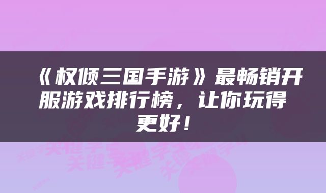 《权倾三国手游》最畅销开服游戏排行榜，让你玩得更好！