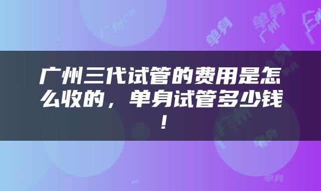 广州三代试管的费用是怎么收的，单身试管多少钱！