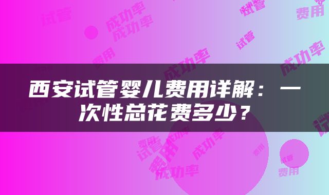 西安试管婴儿费用详解：一次性总花费多少？