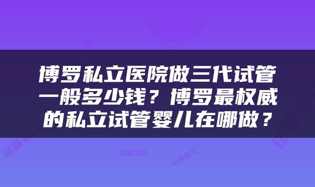 博罗私立医院做三代试管一般多少钱？博罗最权威的私立试管婴儿在哪做？