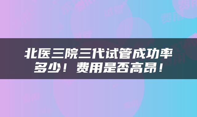 北医三院三代试管成功率多少！费用是否高昂！