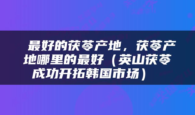 最好的茯苓产地，茯苓产地哪里的最好（英山茯苓成功开拓韩国市场） 