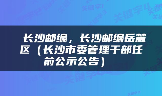  长沙邮编，长沙邮编岳麓区（长沙市委管理干部任前公示公告） 
