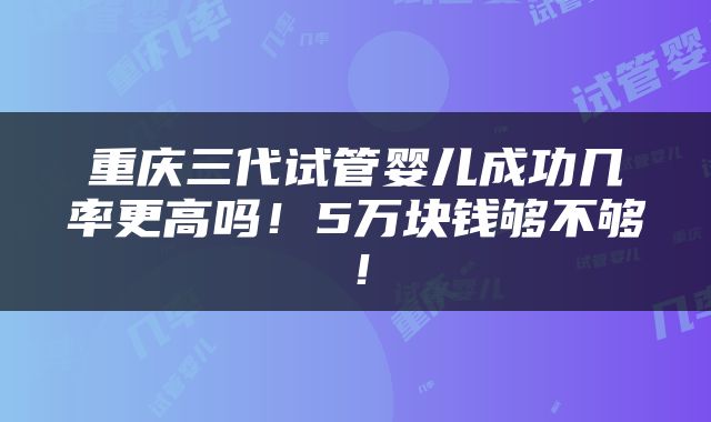 重庆三代试管婴儿成功几率更高吗！5万块钱够不够！