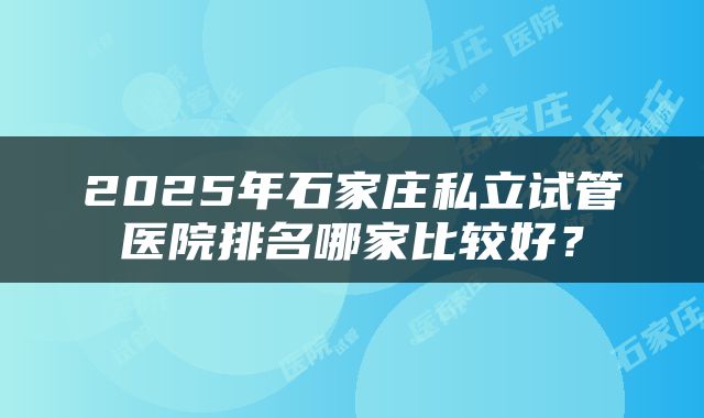 2025年石家庄私立试管医院排名哪家比较好？