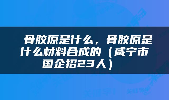  骨胶原是什么，骨胶原是什么材料合成的（咸宁市国企招23人） 