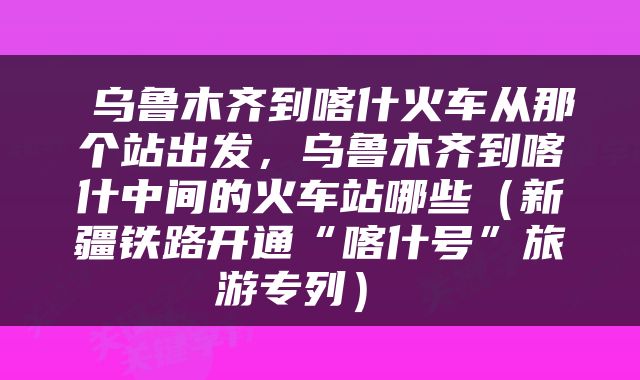  乌鲁木齐到喀什火车从那个站出发，乌鲁木齐到喀什中间的火车站哪些（新疆铁路开通“喀什号”旅游专列） 