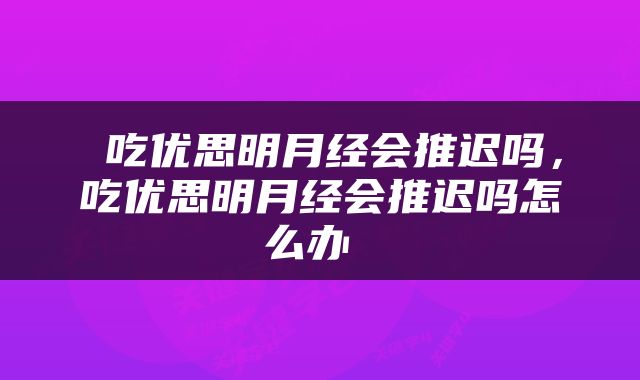 吃优思明月经会推迟吗，吃优思明月经会推迟吗怎么办 