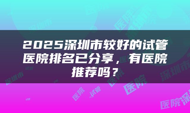 2025深圳市较好的试管医院排名已分享，有医院推荐吗？