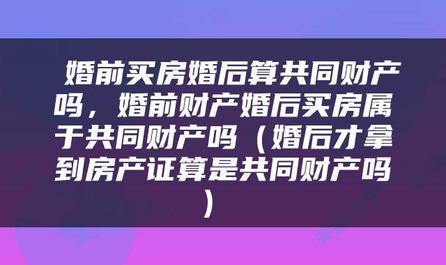  婚前买房婚后算共同财产吗，婚前财产婚后买房属于共同财产吗（婚后才拿到房产证算是共同财产吗） 