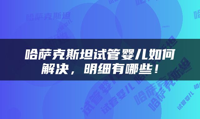 哈萨克斯坦试管婴儿如何解决，明细有哪些！