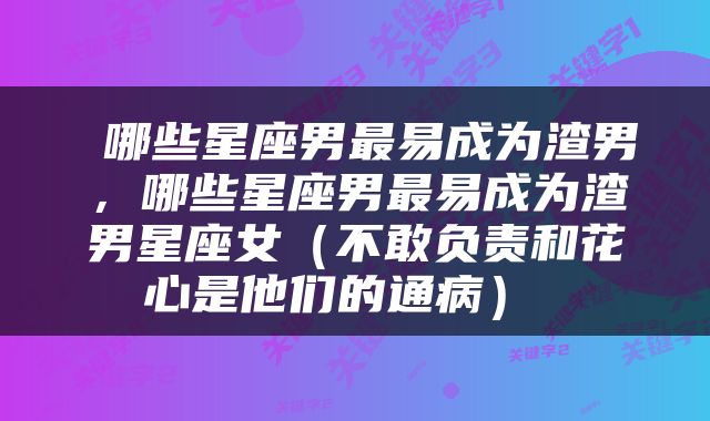  哪些星座男最易成为渣男，哪些星座男最易成为渣男星座女（不敢负责和花心是他们的通病） 