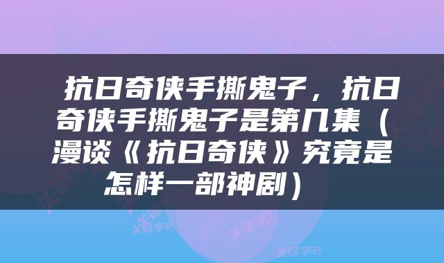  抗日奇侠手撕鬼子，抗日奇侠手撕鬼子是第几集（漫谈《抗日奇侠》究竟是怎样一部神剧） 