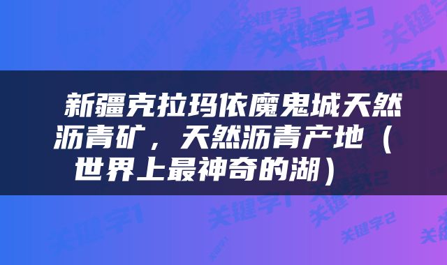  新疆克拉玛依魔鬼城天然沥青矿，天然沥青产地（世界上最神奇的湖） 