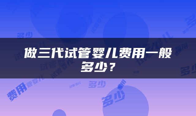 做三代试管婴儿费用一般多少？
