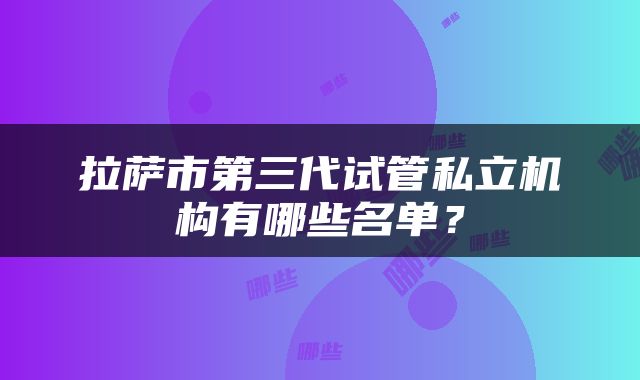 拉萨市第三代试管私立机构有哪些名单？