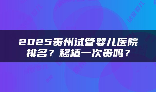 2025贵州试管婴儿医院排名？移植一次贵吗？