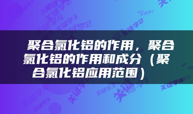  聚合氯化铝的作用，聚合氯化铝的作用和成分（聚合氯化铝应用范围） 