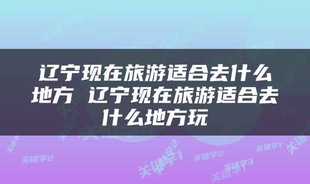辽宁现在旅游适合去什么地方 辽宁现在旅游适合去什么地方玩