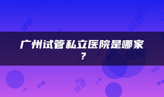 广州试管私立医院是哪家？