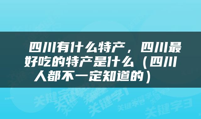  四川有什么特产，四川最好吃的特产是什么（四川人都不一定知道的） 