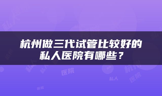 杭州做三代试管比较好的私人医院有哪些？