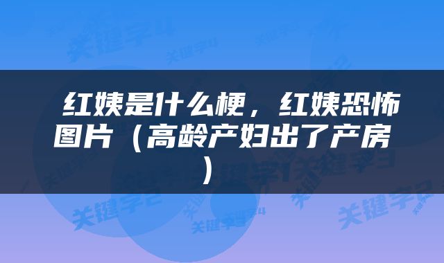  红姨是什么梗，红姨恐怖图片（高龄产妇出了产房） 