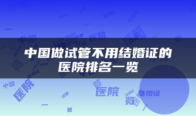 中国做试管不用结婚证的医院排名一览