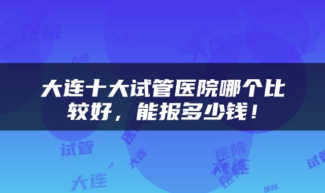 大连十大试管医院哪个比较好，能报多少钱！