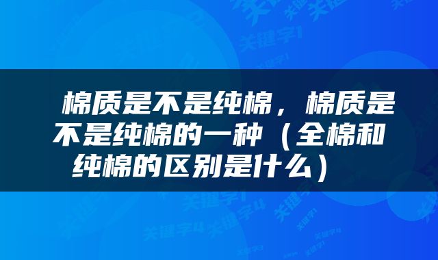  棉质是不是纯棉，棉质是不是纯棉的一种（全棉和纯棉的区别是什么） 