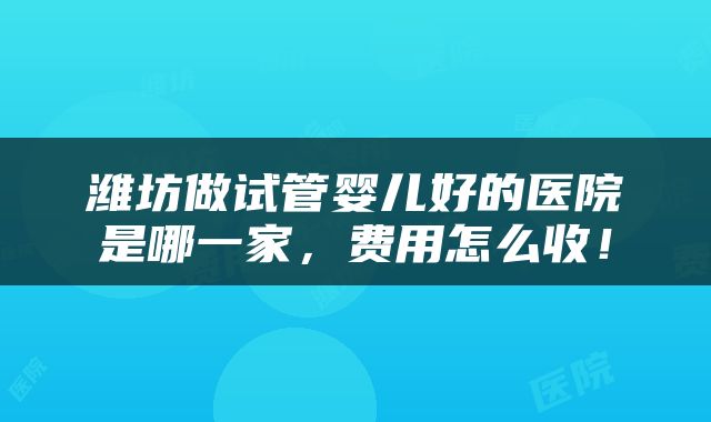 潍坊做试管婴儿好的医院是哪一家，费用怎么收！