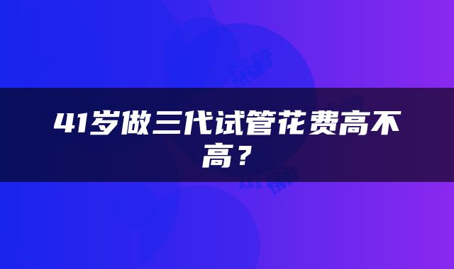 41岁做三代试管花费高不高？