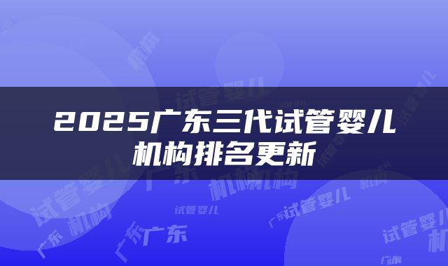 2025广东三代试管婴儿机构排名更新