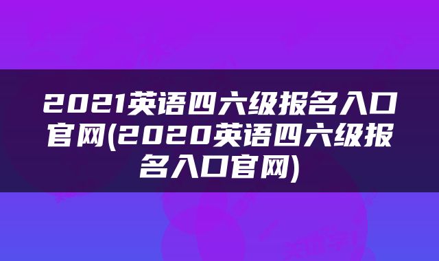 2021英语四六级报名入口官网(2020英语四六级报名入口官网)