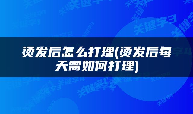 烫发后怎么打理(烫发后每天需如何打理)