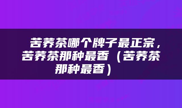  苦荞茶哪个牌子最正宗，苦荞茶那种最香（苦荞茶那种最香） 