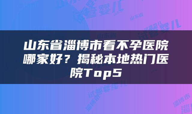 山东省淄博市看不孕医院哪家好？揭秘本地热门医院Top5
