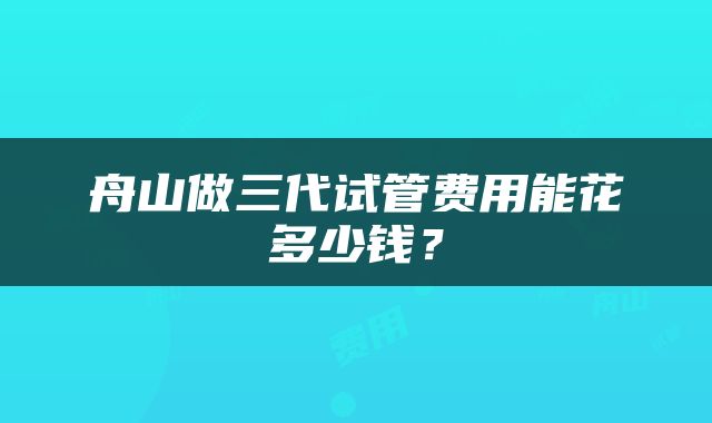 舟山做三代试管费用能花多少钱？