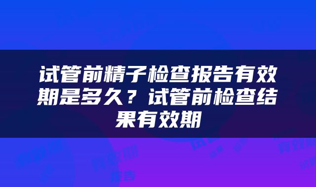试管前精子检查报告有效期是多久？试管前检查结果有效期